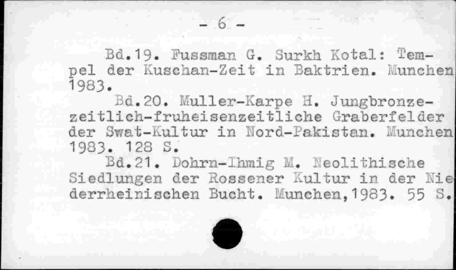 ﻿- 6 -
Bd. 19. îussman G. Surkh Kotal: Tempel der Kuschan-Zeit in Baktrien. München 1983.
Bd.20. Muller-Karpe H. Jungbronzezeit lich-f ruheisenzeitliche Gräberfelder der Swat-Kultur in Nord-Pakistan. München 1983. 128 S.
Bd.21. Uohrn-lhmig M. Neolithische Siedlungen der Rossener Kultur in der Nie derrheinischen Bucht. München,1983. 55 S.